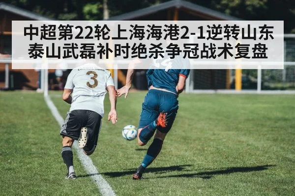 中超第22轮上海海港2-1逆转山东泰山武磊补时绝杀争冠战术复盘